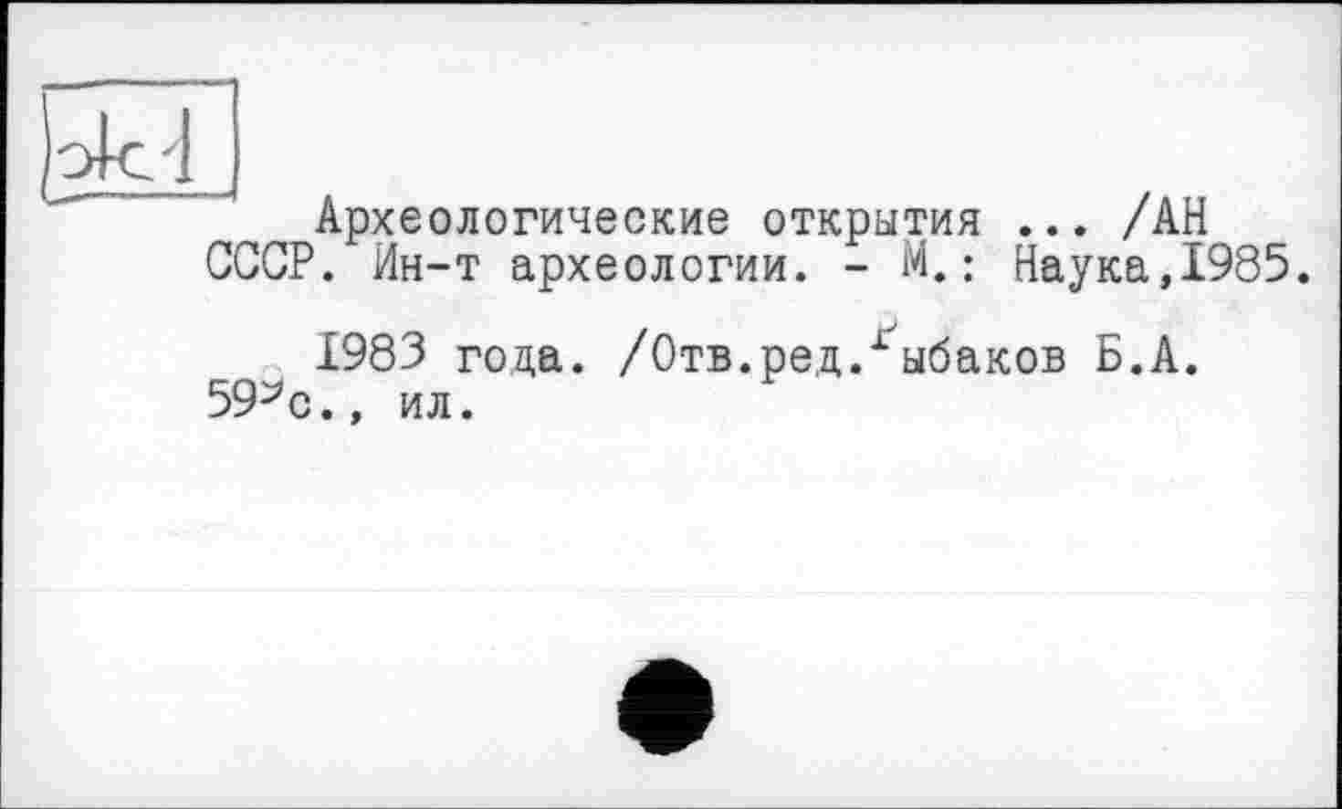 ﻿Археологические открытия ... /АН СССР. Ин-т археологии. - М.: Наука,1985.
1983 года. /Отв.ред/ыбаков Б.А. 59^0., ил.